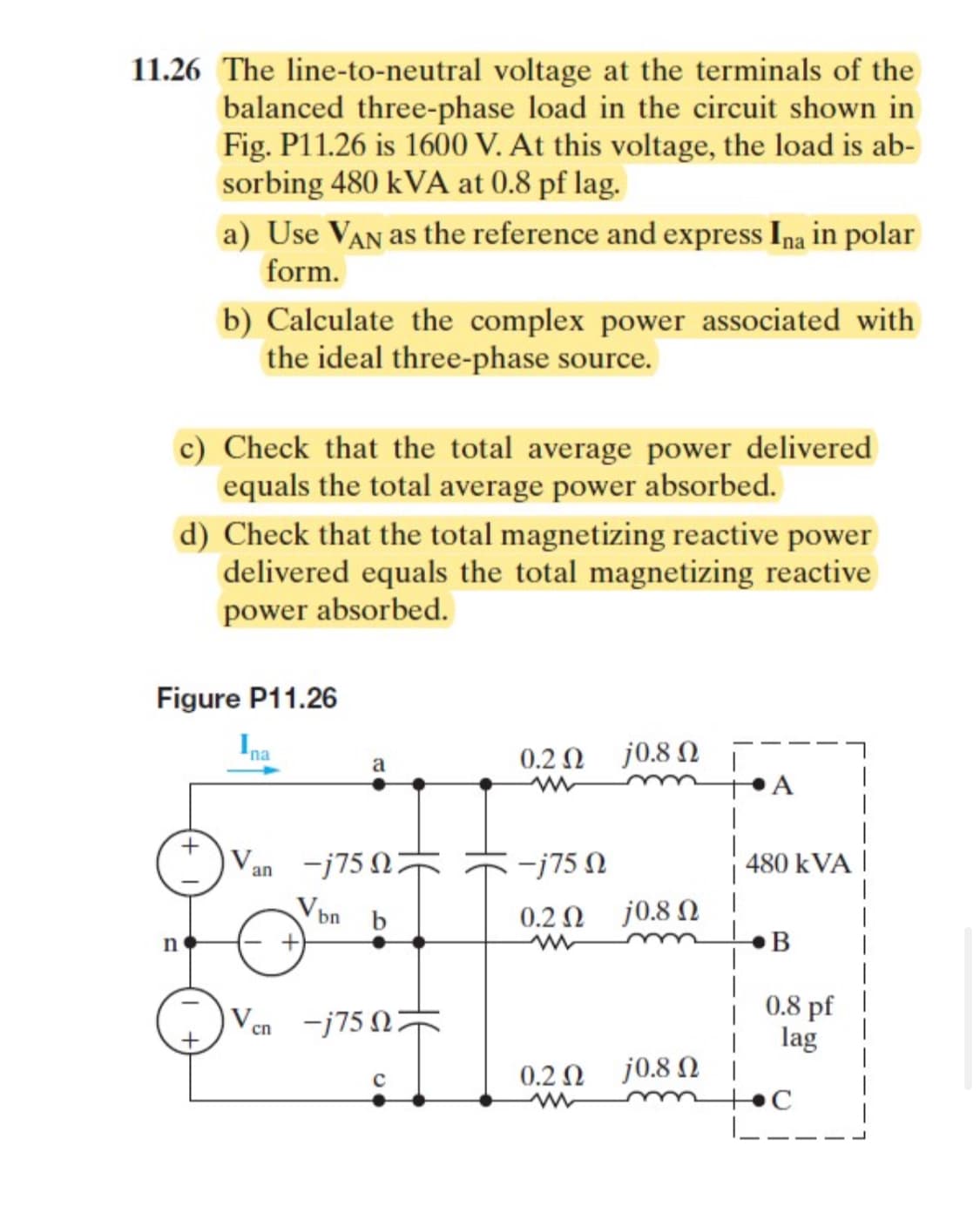 11.26 The line-to-neutral voltage at the terminals of the
balanced three-phase load in the circuit shown in
Fig. P11.26 is 1600 V. At this voltage, the load is ab-
sorbing 480 kVA at 0.8 pf lag.
a) Use VAN as the reference and express Ina in polar
form.
n
b) Calculate the complex power associated with
the ideal three-phase source.
c) Check that the total average power delivered
equals the total average power absorbed.
d) Check that the total magnetizing reactive power
delivered equals the total magnetizing reactive
power absorbed.
Figure P11.26
Ina
Van
V
cn
a
-1750
bn
b
-j75 Ω ;
J
0.2 Ω j0.8 Ω
-j750
0.2 Ω - j 0.8 Ω
ww
0.2 Ω j08 Ω |
ww
A
480 kVA
B
0.8 pf
lag