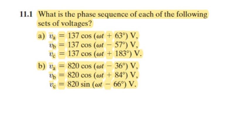 11.1 What is the phase sequence of each of the following
sets of voltages?
a) va = 137 cos (wt + 63°) V,
Vb = 137 cos (wt - 57°) V,
vc = 137 cos (wt + 183°) V.
b) va = 820 cos (wt - 36°) V,
Ub = 820 cos (wt + 84°) V,
vc = 820 sin (wt - 66°) V.
Vc