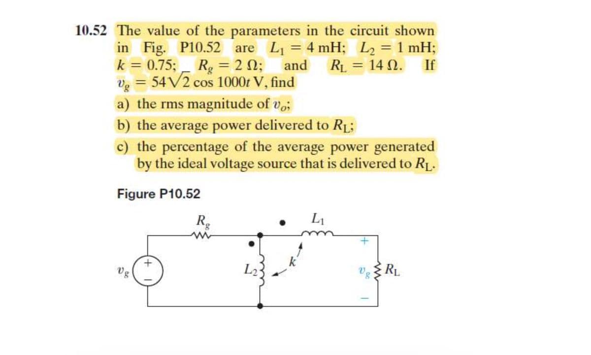10.52 The value of the parameters in the circuit shown
If
in Fig. P10.52 are L₁ = 4 mH; L₂ = 1 mH;
k = 0.75; Rg = 20;
V₂ = 54√2 cos 1000 V, find
and RL = 14 02.
Ω.
Vg
a) the rms magnitude of vo;
b) the average power delivered to R₁;
c) the percentage of the average power generated
by the ideal voltage source that is delivered to R₁.
Figure P10.52
+
Rg
www
L₂3
k
L₁
Vg
ww
RL