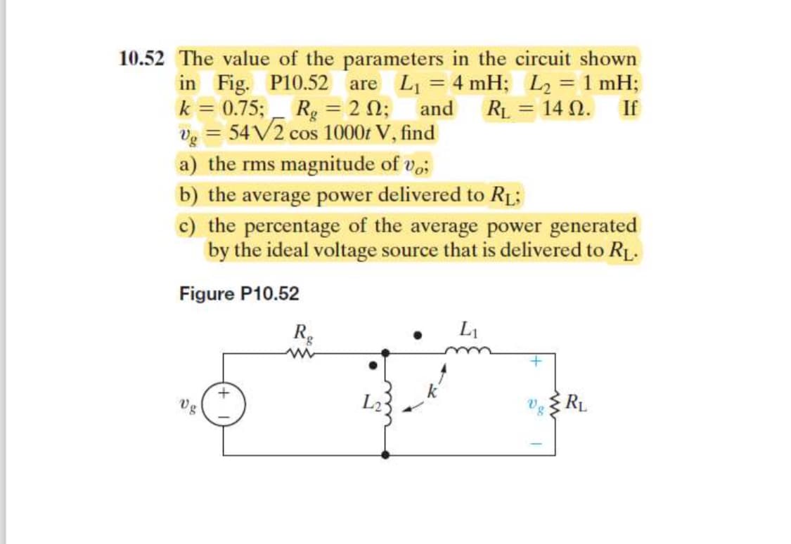 10.52 The value of the parameters in the circuit shown
in Fig. P10.52 are L₁ = 4 mH; L₂ = 1 mH;
k = 0.75; Rg = 20; and RL 140. If
v₂ = 54√2 cos 1000t V, find
a) the rms magnitude of vo;
b) the average power delivered to RL;
c) the percentage of the average power generated
by the ideal voltage source that is delivered to RL.
Figure P10.52
Vg
+
Rg
ww
=
L₁
VRL