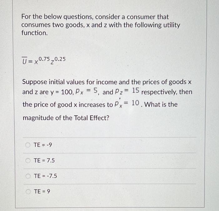 For the below questions, consider a consumer that
consumes two goods, x and z with the following utility
function.
ū=x0.75 0.25
Suppose initial values for income and the prices of goods x
and z are y = 100, Px = 5, and Pz= 15 respectively, then
the price of good x increases to Px = 10. What is the
magnitude of the Total Effect?
TE = -9
TE = 7.5
TE = -7.5
TE = 9