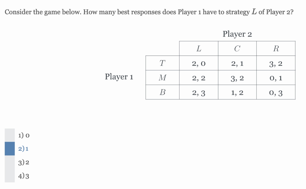 Consider the game below. How many best responses does Player 1 have to strategy L of Player 2?
1) 0
2)1
3) 2
4)3
Player 1
T
M
B
L
2,0
2, 2
2,3
Player 2
с
2,1
3,2
1, 2
R
3,2
0,1
0,3