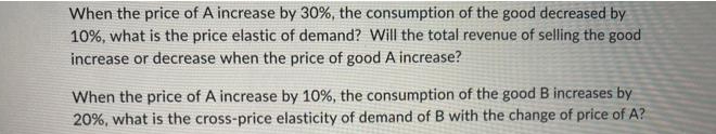 When the price of A increase by 30%, the consumption of the good decreased by
10%, what is the price elastic of demand? Will the total revenue of selling the good
increase or decrease when the price of good A increase?
When the price of A increase by 10%, the consumption of the good B increases by
20%, what is the cross-price elasticity of demand of B with the change of price of A?