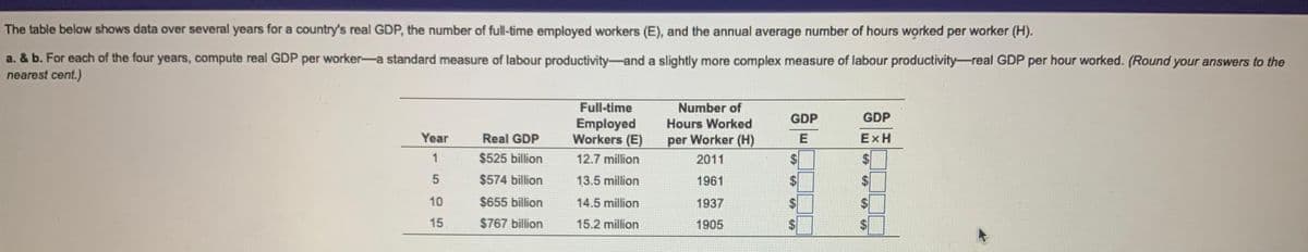 The table below shows data over several years for a country's real GDP, the number of full-time employed workers (E), and the annual average number of hours worked per worker (H).
a. & b. For each of the four years, compute real GDP per worker-a standard measure of labour productivity and a slightly more complex measure of labour productivity-real GDP per hour worked. (Round your answers to the
nearest cent.)
Year
1
5
10
15
Real GDP
$525 billion
$574 billion
$655 billion
$767 billion
Full-time
Employed
Workers (E)
12.7 million
13.5 million
14.5 million
15.2 million
Number of
Hours Worked
per Worker (H)
2011
1961
1937
1905
GDP
E
GDP
EXH