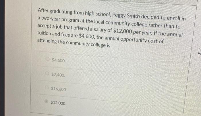 After graduating from high school, Peggy Smith decided to enroll in
a two-year program at the local community college rather than to
accept a job that offered a salary of $12,000 per year. If the annual
tuition and fees are $4,600, the annual opportunity cost of
attending the community college is
$4,600.
$7,400.
$16,600.
$12,000.