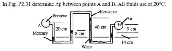 In Fig. P2.31 determine Ap between points A and B. All fluids are at 20°C.
-Kerosene
Benzene
Air
40 cm
20 cm
9 cm
Mercury
8 cm
14 cm
Water
