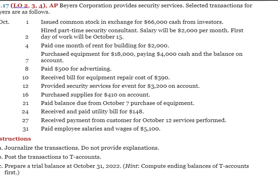 .17 (LO 2, 3, 4), AP Beyers Corporation provides security services. Selected transactions for
yers are as follows.
Oct.
Issued common stock in exchange for $66,000 cash from investors.
1
Hired part-time security consultant. Salary will be $2,00o per month. First
day of work will be October 15.
2
4
Paid one month of rent for building for $2,000.
Purchased equipment for $18,000, paying $4,000 cash and the balance on
7
account.
Paid $500 for advertising.
Received bill for equipment repair cost of $390.
8
10
12
Provided security services for event for $3,200 on account.
16
Purchased supplies for $410 on account.
21
Paid balance due from October 7 purchase of equipment.
24
Received and paid utility bill for $148.
27
Received payment from customer for October 12 services performed.
31
Paid employee salaries and wages of $5,100.
structions
. Journalize the transactions. Do not provide explanations.
o. Post the transactions to T-accounts.
c. Prepare a trial balance at October 31, 2022. (Hint: Compute ending balances of T-accounts
first.)
