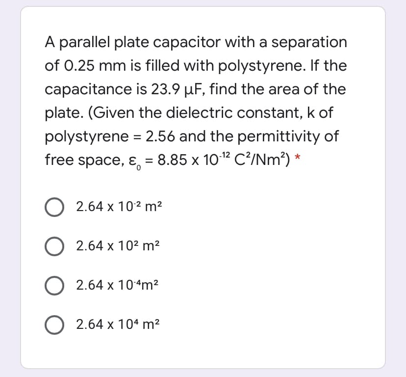 A parallel plate capacitor with a separation
of 0.25 mm is filled with polystyrene. If the
capacitance is 23.9 µF, find the area of the
plate. (Given the dielectric constant, k of
polystyrene = 2.56 and the permittivity of
free space, ɛ, = 8.85 x 1012 C²/Nm²) *
O 2.64 x 10² m²
O 2.64 x 10² m²
O 2.64 x 104m²
O 2.64 x 104 m²
