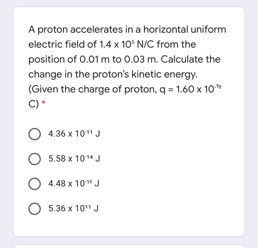 A proton accelerates in a horizontal uniform
electric field of 1.4 x 105 N/C from the
position of 0.01 m to 0.03 m. Calculate the
change in the proton's kinetic energy.
(Given the charge of proton, q = 1.60 x 1019
C) *
O 4.36 x 1011 J
O 5.58 x 1014 J
O 4.48 x 10-16 J
O 5.36 x 1011 J
