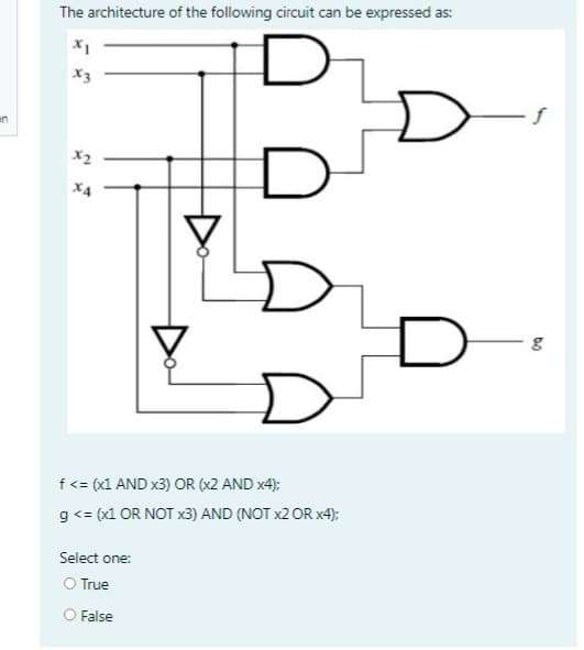 in
The architecture of the following circuit can be expressed as:
X1
x3
X2
f <= (x1 AND x3) OR (x2 AND x4);
g <= (x1 OR NOT x3) AND (NOT x2 OR x4);
Select one:
O True
▼
False
g