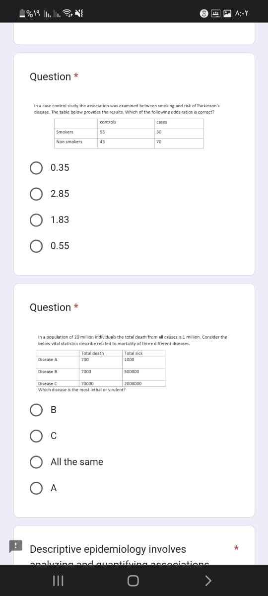 %19 1₁.11.
Question *
In a case control study the association was examined between smoking and risk of Parkinson's
disease. The table below provides the results. Which of the following odds ratios is correct?
controls
Smokers
Non smokers
0.35
2.85
1.83
0.55
Question *
B
C
55
45
In a population of 20 million individuals the total death from all causes is 1 million. Consider the
below vital statistics describe related to mortality of three different diseases.
Disease A
Disease B
7000
Disease C
70000
Which disease is the most lethal or virulent?
A
Total death
700
All the same
|||
Total sick
1000
500000
cases
2000000
30
70
Descriptive epidemiology involves
analyzing and quantifying eccociations
۸:۰۲