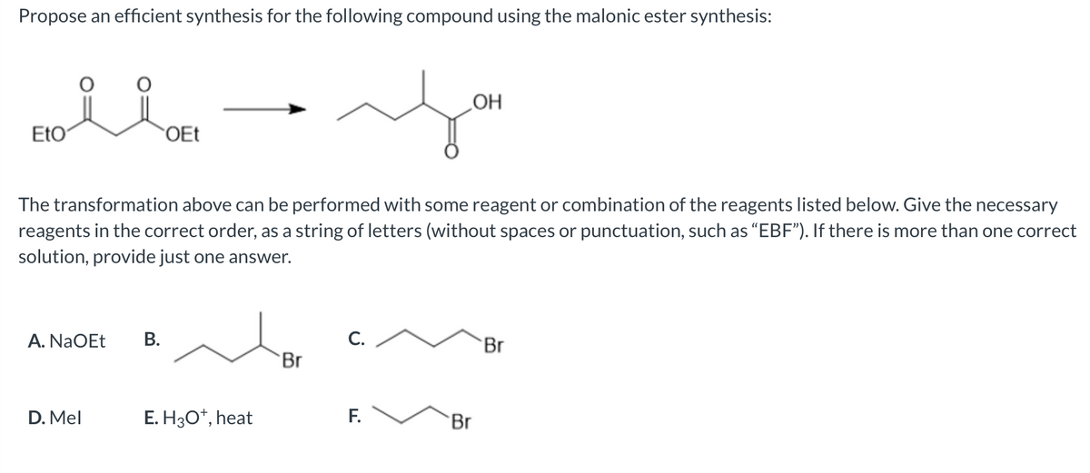 Propose an efficient synthesis for the following compound using the malonic ester synthesis:
EtO
OEt
OH
The transformation above can be performed with some reagent or combination of the reagents listed below. Give the necessary
reagents in the correct order, as a string of letters (without spaces or punctuation, such as “EBF”). If there is more than one correct
solution, provide just one answer.
A. NaOEt
B.
D. Mel
E. H3O+, heat
C.
Br
Br
F.
Br