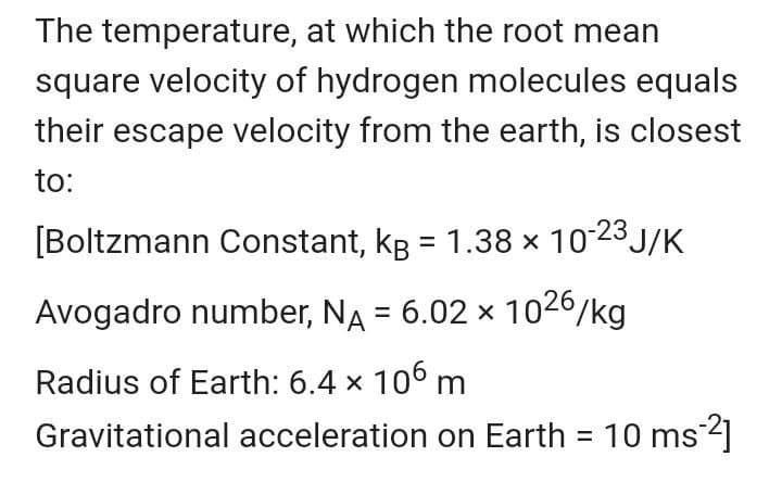 The temperature, at which the root mean
square velocity of hydrogen molecules equals
their escape velocity from the earth, is closest
to:
[Boltzmann Constant, kg = 1.38 x 1023 J/K
%3D
Avogadro number, NA = 6.02 x 1026/kg
Radius of Earth: 6.4 x 106 m
Gravitational acceleration on Earth = 10 ms]
