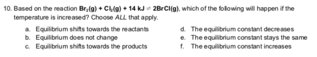 10. Based on the reaction Br₂(g) + Cl₂(g) + 14 kJ 2BrCl(g), which of the following will happen if the
temperature is increased? Choose ALL that apply.
a. Equilibrium shifts towards the reactants
b. Equilibrium does not change
c. Equilibrium shifts towards the products
d. The equilibrium constant decreases
The equilibrium constant stays the same
The equilibrium constant increases
e.
f.