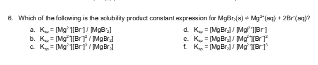 6. Which of the following is the solubility product constant expression for MgBr₂(s) ⇒ Mg²+ (aq) + 2Br (aq)?
a. K = [Mg²¹][Br] / [MgBr₂]
b. Kp = [Mg][Br]²/[Mg Br₂]
c. K = [Mg][Br]³/[Mg Br₂]
d. Kp = [Mg Br₂]/[Mgl²¹][Br]
e. Kp = [Mg Br₂] / [Mg][Br]²
f. K = [Mg Br₂] / [Mg²¹][Br]³