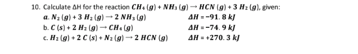 10. Calculate AH for the reaction CH4 (g) + NH3 (g) → HCN (g) + 3 H2 (g), given:
AH = -91. 8 kJ
AH = -74. 9 kJ
AH = +270. 3 k]
a. N2 (g) + 3 H2 (g) → 2 NH3 (g)
b. C (s) + 2 H2 (g) → CH4 (g)
c. H2 (g) + 2 C (s) + N2 (g) → 2 HCN (g)
