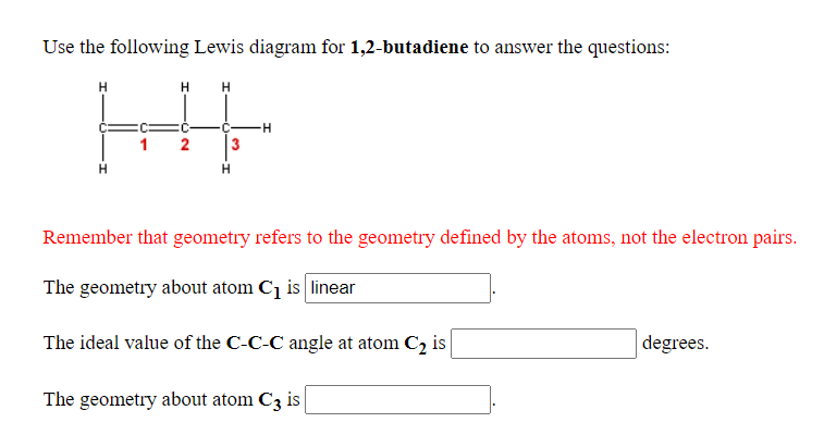 Use the following Lewis diagram for 1,2-butadiene to answer the questions:
HE
C-
2
Remember that geometry refers to the geometry defined by the atoms, not the electron pairs.
The geometry about atom Cq is linear
The ideal value of the C-C-C angle at atom C2 is
degrees.
The geometry about atom C3 is

