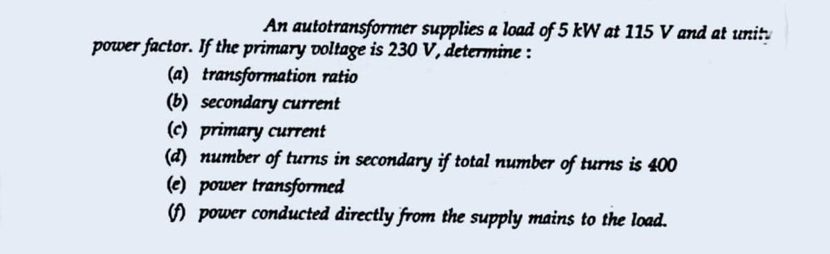 An autotransformer supplies a load of 5 kW at 115 V and at unity
power factor. If the primary voltage is 230 V, determine :
(a) transformation ratio
(b) secondary current
(c) primary current
(d) number of turns in secondary if total number of turns is 400
(e) power transformed
O power conducted directly from the supply mains to the load.
