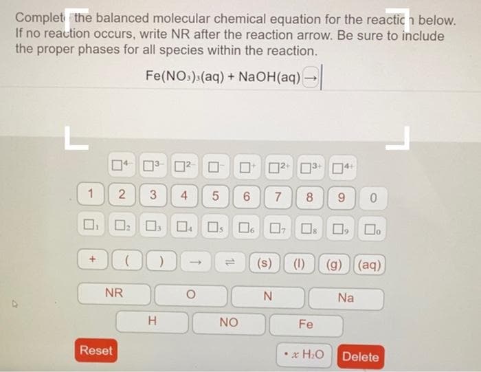 Complet the balanced molecular chemical equation for the reaction below.
If no reaction occurs, write NR after the reaction arrow. Be sure to include
the proper phases for all species within the reaction.
1 2 3
02 03
U
NR
Fe(NO3)(aq) + NaOH(aq) -
000
)
Reset
02
H
4
□
5
11
□
NO
6
7 8 9 0
06 07 08 09 0
EL
(s)
N
2+ 3+ 4
(1) (g) (aq)
Fe
* H₂O
Na
Delete