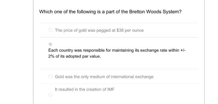 Which one of the following is a part of the Bretton Woods System?
The price of gold was pegged at $38 per ounce
Each country was responsible for maintaining its exchange rate within +/-
2% of its adopted par value.
Gold was the only medium of international exchange
It resulted in the creation of IMF