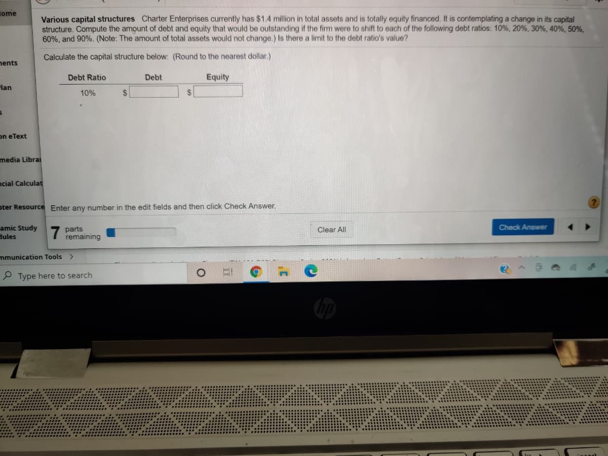 iome
Various capital structures Charter Enterprises currently has $1.4 million in total assets and is totally equity financed. It is contemplating a change in its capital
structure. Compute the amount of debt and equity that would be outstanding if the firm were to shift to each of the following debt ratios: 10%, 20%, 30%, 40%, 50%,
60%, and 90%. (Note: The amount of total assets would not change.) Is there a limit to the debt ratio's value?
Calculate the capital structure below: (Round to the nearest dollar.)
nents
Debt Ratio
Debt
Equity
"lan
10%
2$
$
on eText
media Librai
ncial Calculat
oter Resource Enter any number in the edit fields and then click Check Answer.
amic Study
dules
Check Answer
7
parts
remaining
Clear All
mmunication Tools
P Type here to search
