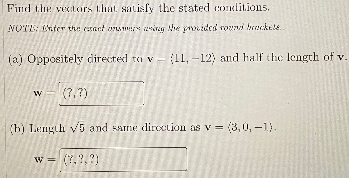 Find the vectors that satisfy the stated conditions.
NOTE: Enter the exact answers using the provided round brackets..
(a) Oppositely directed to v = (11, –12) and half the length of v.
w = (?,?)
W
(b) Length V5 and same direction as v =
(3,0,-1).
w = (?,?,?)
W
