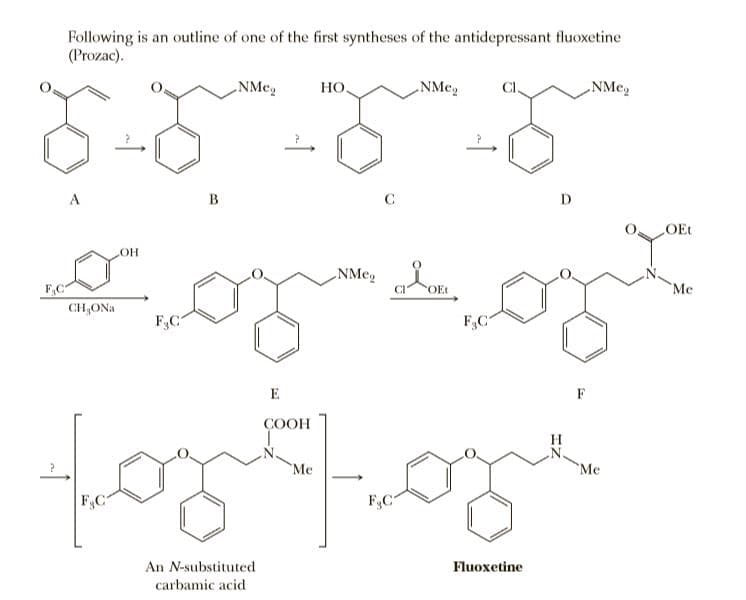 Following is an outline of one of the first syntheses of the antidepressant fluoxetine
(Prozac).
„NMe,
Но.
NMe,
NMe,
A
B
C
D.
OEt
NMeg OE
F,C
Me
CH,ONa
FC
F&C
E
F
ÇOOH
Me
`Me
F.C
F,C
An N-substituted
Fluoxetine
carbamic acid
