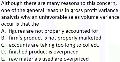 Although there are many reasons to this concern,
one of the general reasons in gross profit variance
analysis why an unfavorable sales volume variance
occur is that the
A. figures are not properly accounted for
B. firm's product is not properly marketed
C. accounts are taking too long to collect.
D. finished product is overpriced
E. raw materials used are overpriced
