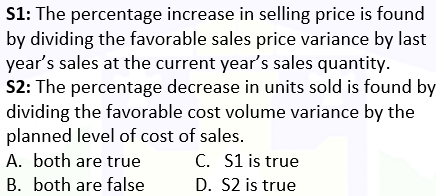 S1: The percentage increase in selling price is found
by dividing the favorable sales price variance by last
year's sales at the current year's sales quantity.
S2: The percentage decrease in units sold is found by
dividing the favorable cost volume variance by the
planned level of cost of sales.
A. both are true
C. S1 is true
D. S2 is true
B. both are false