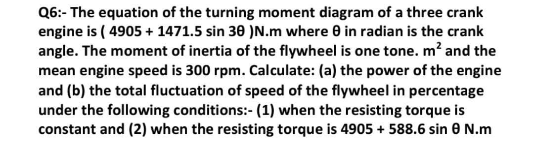 Q6:- The equation of the turning moment diagram of a three crank
engine is ( 4905 + 1471.5 sin 30 )N.m where 0 in radian is the crank
angle. The moment of inertia of the flywheel is one tone. m? and the
mean engine speed is 300 rpm. Calculate: (a) the power of the engine
and (b) the total fluctuation of speed of the flywheel in percentage
under the following conditions:- (1) when the resisting torque is
constant and (2) when the resisting torque is 4905 + 588.6 sin 0 N.m
