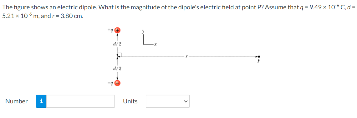 The figure shows an electric dipole. What is the magnitude of the dipole's electric field at point P? Assume that q = 9.49 × 10-6 C, d =
5.21 × 106 m, and r = 3.80 cm.
+q
d/2
d/2
-4
Number
i
Units
