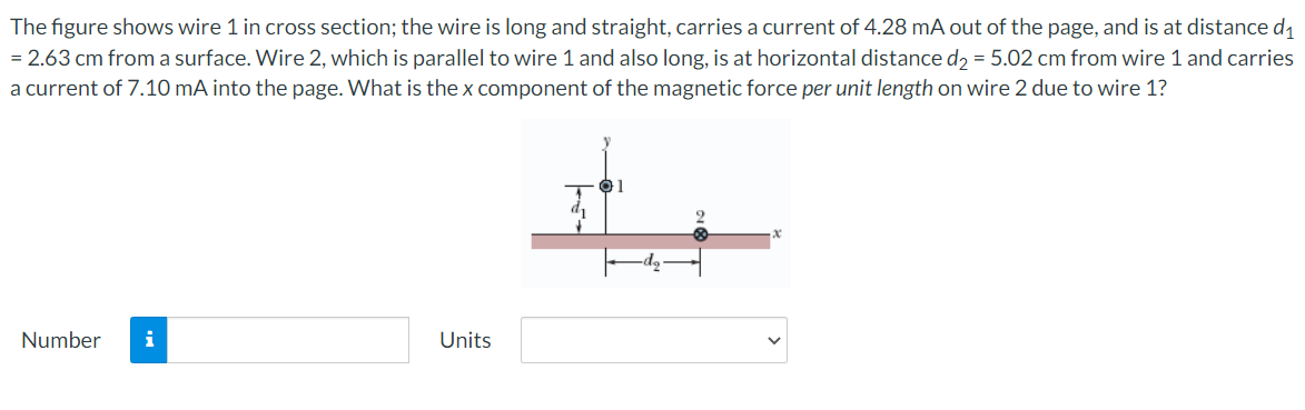 The figure shows wire 1 in cross section; the wire is long and straight, carries a current of 4.28 mA out of the page, and is at distance d1
= 2.63 cm from a surface. Wire 2, which is parallel to wire 1 and also long, is at horizontal distance d2 = 5.02 cm from wire 1 and carries
a current of 7.10 mA into the page. What is the x component of the magnetic force per unit length on wire 2 due to wire 1?
di
Number
i
Units
