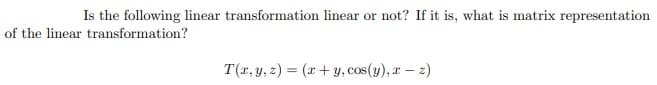 Is the following linear transformation linear or not? If it is, what is matrix representation
of the linear transformation?
T(x, y, z) = (x + y, cos(y), x-z)
