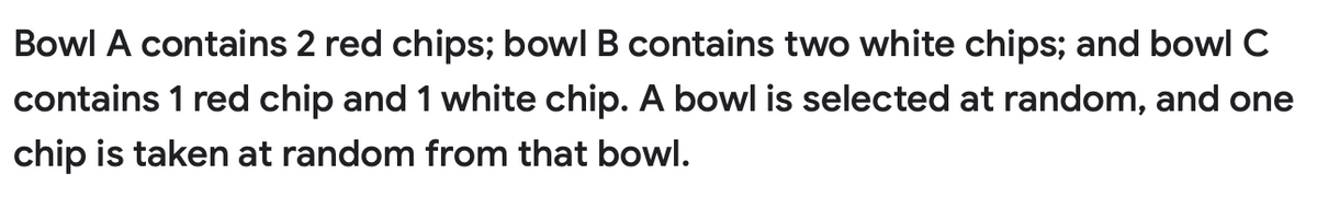 Bowl A contains 2 red chips; bowl B contains two white chips; and bowl C
contains 1 red chip and 1 white chip. A bowl is selected at random, and one
chip is taken at random from that bowl.
