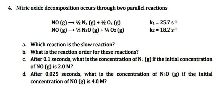 4. Nitric oxide decomposition occurs through two parallel reactions
NO (g) →→→ ¹½ N₂ (g) + ¹½/02 (g)
NO (g) →→→ ¹½ N₂O(g) + 14 02 (g)
-
k₁ = 25.7 S-1
k2 = 18.2 s-1
a. Which reaction is the slow reaction?
b. What is the reaction order for these reactions?
c. After 0.1 seconds, what is the concentration of N₂ (g) if the initial concentration
of NO (g) is 2.0 M?
d. After 0.025 seconds, what is the concentration of N₂0 (g) if the initial
concentration of NO (g) is 4.0 M?