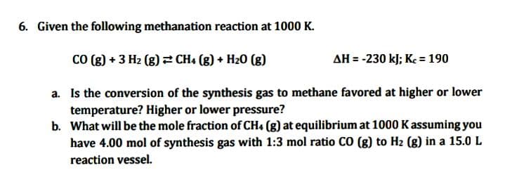 6. Given the following methanation reaction at 1000 K.
CO (g) + 3 H₂(g) → CH4 (g) + H₂O (g)
AH = -230 kJ; Kc = 190
a.
Is the conversion of the synthesis gas to methane favored at higher or lower
temperature? Higher or lower pressure?
b.
What will be the mole fraction of CH4 (g) at equilibrium at 1000 K assuming you
have 4.00 mol of synthesis gas with 1:3 mol ratio CO (g) to H₂ (g) in a 15.0 L
reaction vessel.