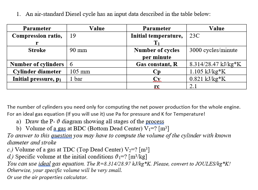 1. An air-standard Diesel cycle has an input data described in the table below:
Parameter
Value
Compression ratio,
19
90 mm
r
Stroke
Number of cylinders 6
Cylinder diameter
Initial pressure, pi
105 mm
1 bar
Parameter
Initial temperature, 23C
T₁
Number of cycles
per minute
Gas constant, R
Ср
Value
3000 cycles/minute
8.314/28.47 kJ/kg*K
1.105 kJ/kg*K
Cy
0.821 kJ/kg*K
rc
2.1
The number of cylinders you need only for computing the net power production for the whole engine.
For an ideal gas equation (If you will use it) use Pa for pressure and K for Temperature!
a) Draw the P-9 diagram showing all stages of the process
b) Volume of a gas at BDC (Bottom Dead Center) V₁=? [m³]
To answer to this question you may have to compute the volume of the cylinder with known
diameter and stroke
c.) Volume of a gas at TDC (Top Dead Center) V2=? [m³]
d.) Specific volume at the initial conditions ₁=? [m³/kg]
You can use ideal gas equation. The R=8.314/28.97 kJ/kg*K. Please, convert to JOULES/kg*K!
Otherwise, your specific volume will be very small.
Or use the air properties calculator.