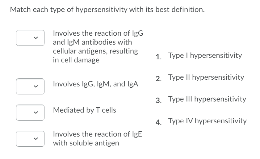 Match each type of hypersensitivity with its best definition.
Involves the reaction of IgG
and IgM antibodies with
cellular antigens, resulting
in cell damage
1. Type I hypersensitivity
2. Type II hypersensitivity
Involves IgG, IgM, and IgA
3. Type III hypersensitivity
Mediated by I cells
4. Type IV hypersensitivity
Involves the reaction of IgE
with soluble antigen
>
>
