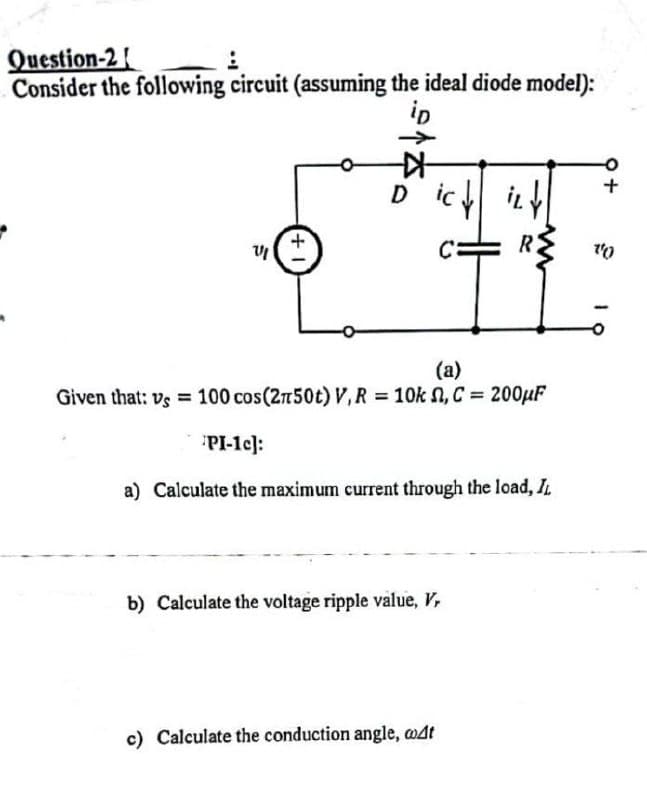 Question-2
E
Consider the following circuit (assuming the ideal diode model):
iD
=
VI
+1
#
Dic c↓| iLf|
IL↓
C
(a)
Given that: vs= 100 cos(2n50t) V, R = 10k , C = 200μF
R
PI-1c]:
a) Calculate the maximum current through the load, IL
b) Calculate the voltage ripple value, V,
c) Calculate the conduction angle, wat
10
10
