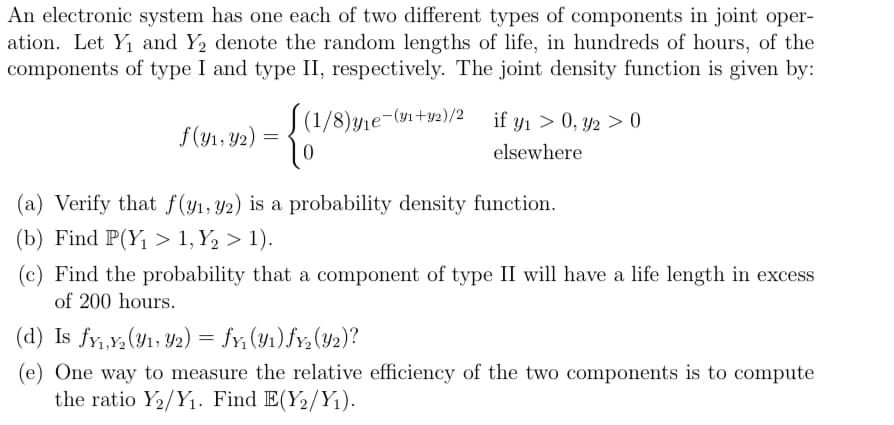 An electronic system has one each of two different types of components in joint oper-
ation. Let Y₁ and Y₂ denote the random lengths of life, in hundreds of hours, of the
components of type I and type II, respectively. The joint density function is given by:
f(y₁, y2)
=
[(1/8)y₁e¯(v₁+y²)/²_if y₁ > 0, y2 > 0
elsewhere
0
(a) Verify that f(y₁, y2) is a probability density function.
(b) Find P(Y₁ > 1, Y2₂ > 1).
(c) Find the probability that a component of type II will have a life length in excess
of 200 hours.
(d) Is fy₁,Y₂ (y₁, y2) = fy₁ (₁) fy₂ (Y2)?
(e) One way to measure the relative efficiency of the two components is to compute
the ratio Y₂/Y₁. Find E(Y₂/Y₁).