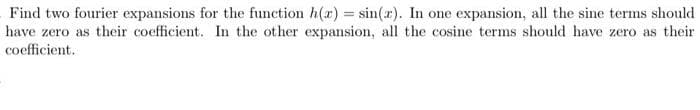 Find two fourier expansions for the function h(r) = sin(x). In one expansion, all the sine terms should
have zero as their coefficient. In the other expansion, all the cosine terms should have zero as their
coefficient.
