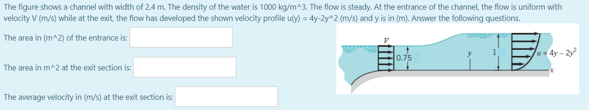 The figure shows a channel with width of 2.4 m. The density of the water is 1000 kg/m^3. The flow is steady. At the entrance of the channel, the flow is uniform with
velocity V (m/s) while at the exit, the flow has developed the shown velocity profile u(y) = 4y-2y^2 (m/s) and y is in (m). Answer the following questions.
The area in (m^2) of the entrance is:
V
0.75
u = 4y – 2y?
The area in m^2 at the exit section is:
The average velocity in (m/s) at the exit section is:

