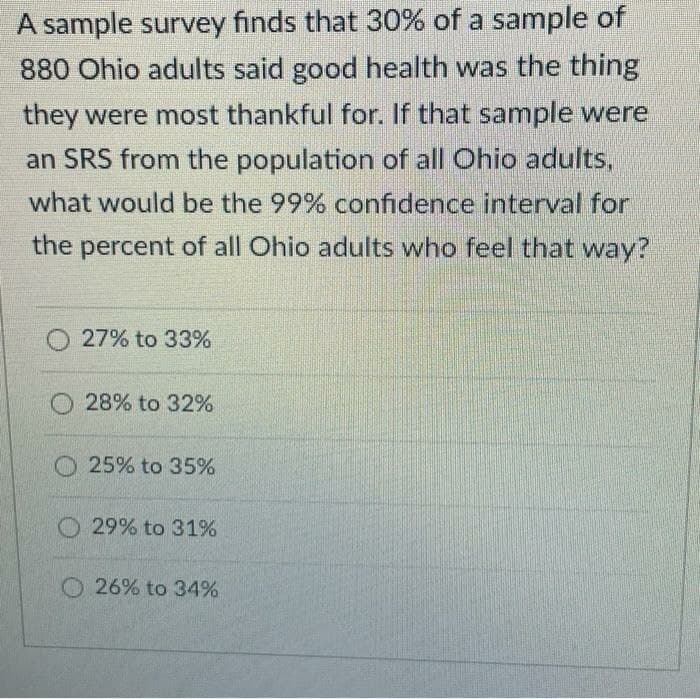 A sample survey finds that 30% of a sample of
880 Ohio adults said good health was the thing
they were most thankful for. If that sample were
an SRS from the population of all Ohio adults,
what would be the 99% confidence interval for
the percent of all Ohio adults who feel that way?
27% to 33%
28% to 32%
O25% to 35%
O 29% to 31%
O26% to 34%
