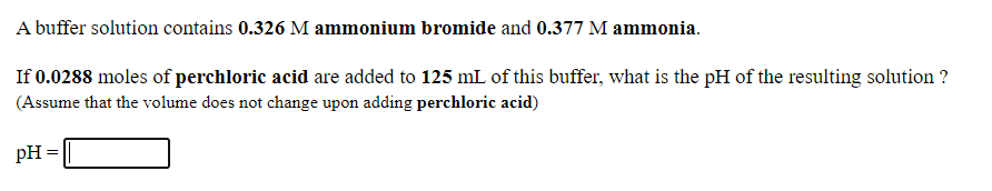 A buffer solution contains 0.326 M ammonium bromide and 0.377 M ammonia.
If 0.0288 moles of perchloric acid are added to 125 mL of this buffer, what is the pH of the resulting solution ?
(Assume that the volume does not change upon adding perchloric acid)
pH =
