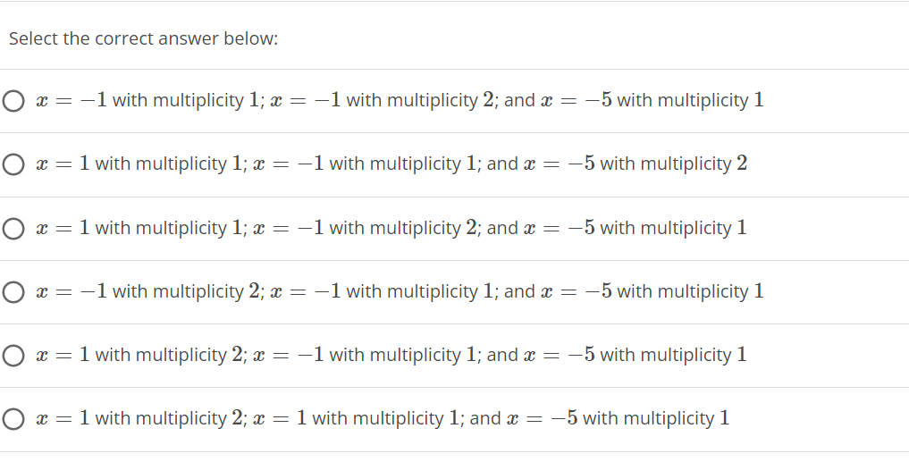 Select the correct answer below:
x = -1 with multiplicity 1; x = -1 with multiplicity 2; and x = –5 with multiplicity 1
O x = 1 with multiplicity 1; x = -1 with multiplicity 1; and x =
-5 with multiplicity 2
x = 1 with multiplicity 1; x = -1 with multiplicity 2; and x =
-5 with multiplicity 1
O x = -1 with multiplicity 2; x = -1 with multiplicity 1; and x = -5 with multiplicity 1
O x = 1 with multiplicity 2; = -1 with multiplicity 1; and x =
-5 with multiplicity 1
O x = 1 with multiplicity 2; = 1 with multiplicity 1; and x = -5 with multiplicity 1
