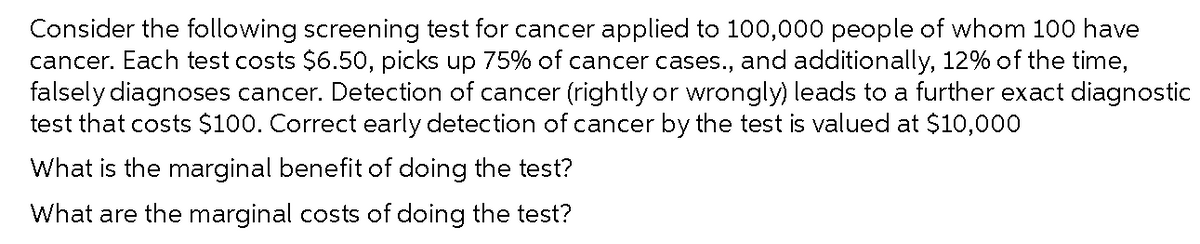 Consider the following screening test for cancer applied to 100,000 people of whom 100 have
cancer. Each test costs $6.50, picks up 75% of cancer cases., and additionally, 12% of the time,
falsely diagnoses cancer. Detection of cancer (rightly or wrongly) leads to a further exact diagnostic
test that costs $100. Correct early detection of cancer by the test is valued at $10,000
What is the marginal benefit of doing the test?
What are the marginal costs of doing the test?
