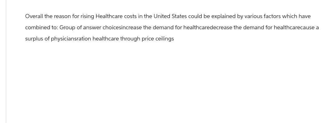 Overall the reason for rising Healthcare costs in the United States could be explained by various factors which have
combined to: Group of answer choicesincrease the demand for healthcaredecrease the demand for healthcarecause a
surplus of physiciansration healthcare through price ceilings