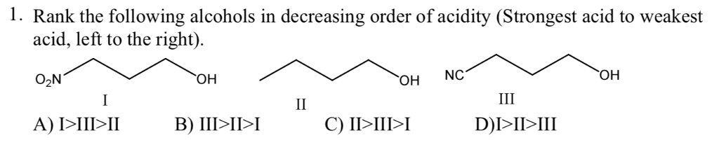 1. Rank the following alcohols in decreasing order of acidity (Strongest acid to weakest
acid, left to the right).
O₂N
A) I>III>II
OH
B) III>II>I
II
OH
C) II>III>I
NC
III
D)I>II>III
OH