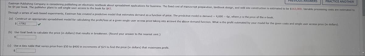 ANSWERS
PRACTICE ANOTHER
Eastman Publishing Company is considering publishing an electronic textbook about spreadsheet applications for business. The fixed cost of manuscript preparation, textbook design, and web site construction is estimated to be $163,000. Variable processing costs are estimated to
be $4 per book. The publisher plans to sell single-user access to the book for $43.
Through a series of web-based experiments, Eastman has created a predictive model that estimates demand as a function of price. The predictive model is demand 4,000 - 6p, where p is the price of the e-book.
(a) Construct an appropriate spreadsheet model for calculating the profit/loss at a given single-user access price taking into account the above demand function. What is the profit estimated by your model for the given costs and single user access price (in dollars).
$-17062
(b) Use Goal Seek to calculate the price (in dollars) that results in breakeven. (Round your answer to the nearest cent.)
$
(c) Use a data table that varies price from $50 to $400 in increments of $25 to find the price (in dollars) that maximizes profit.