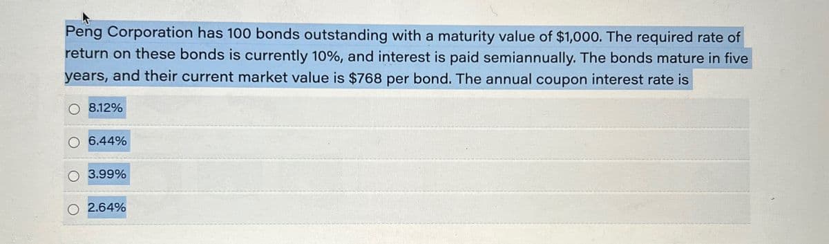 Peng Corporation has 100 bonds outstanding with a maturity value of $1,000. The required rate of
return on these bonds is currently 10%, and interest is paid semiannually. The bonds mature in five
years, and their current market value is $768 per bond. The annual coupon interest rate is
8.12%
6.44%
3.99%
2.64%
